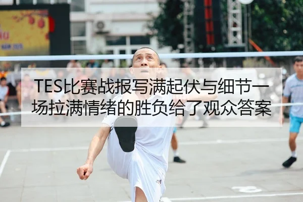 TES比赛战报写满起伏与细节一场拉满情绪的胜负给了观众答案